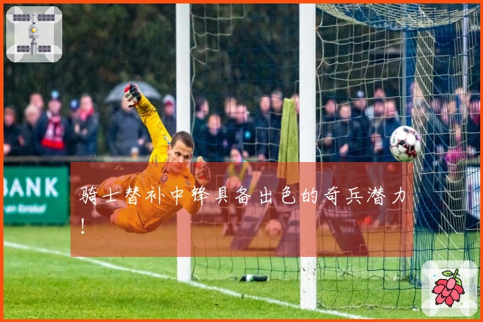 骑士替补中锋具备出色的奇兵潜力！
