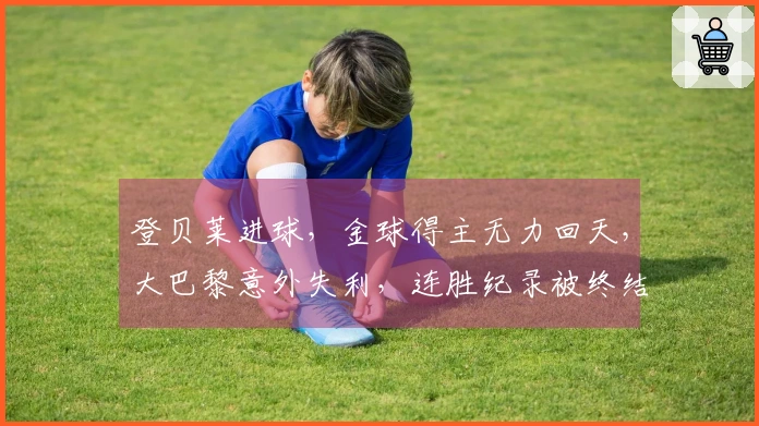 登贝莱进球，金球得主无力回天，大巴黎意外失利，连胜纪录被终结