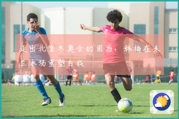 走出北京冬奥会的困惑，韩梅在米兰冰场重塑自我