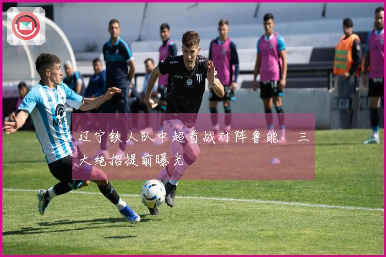 辽宁铁人队中超首战对阵鲁能，三大绝招提前曝光