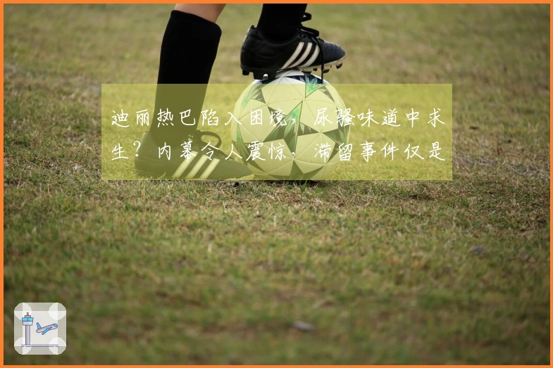 迪丽热巴陷入困境，尿骚味道中求生？内幕令人震惊，滞留事件仅是冰山一角