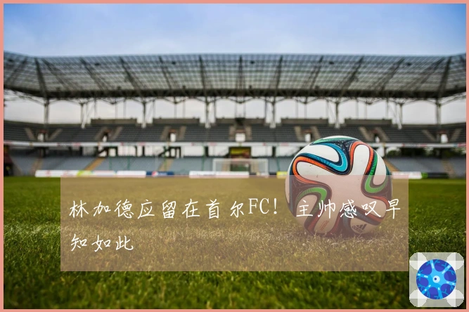 林加德应留在首尔FC！主帅感叹早知如此