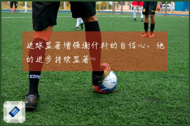 进球显著增强谢什科的自信心，他的进步持续显著