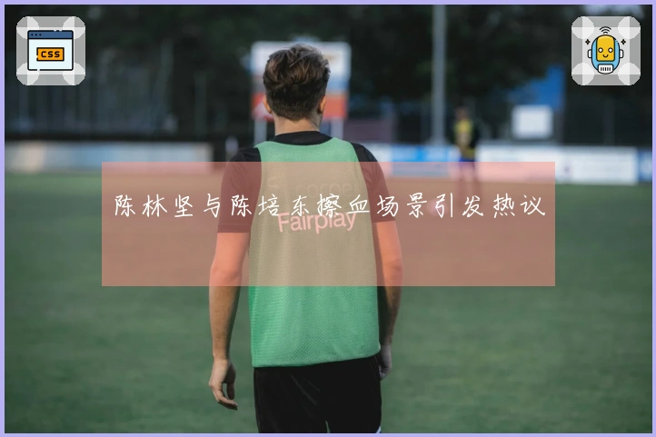 陈林坚与陈培东擦血场景引发热议