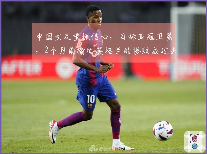 中国女足重振信心，目标亚冠卫冕，2个月前输给英格兰的惨败成过去