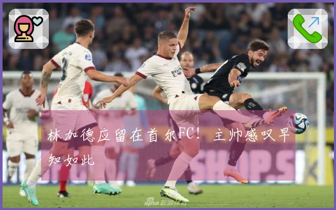 林加德应留在首尔FC！主帅感叹早知如此