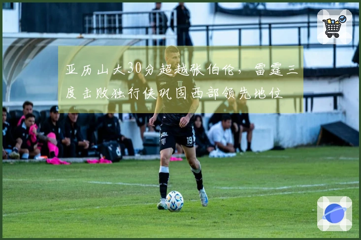 亚历山大30分超越张伯伦，雷霆三度击败独行侠巩固西部领先地位