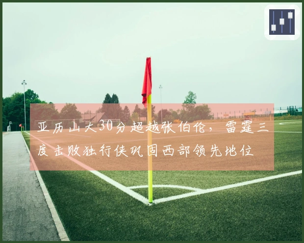 亚历山大30分超越张伯伦，雷霆三度击败独行侠巩固西部领先地位