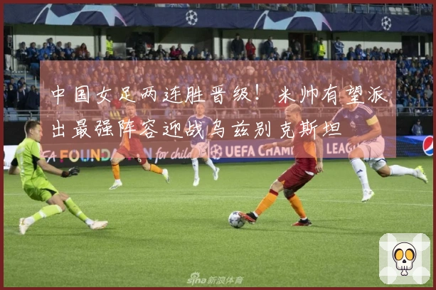 中国女足两连胜晋级！米帅有望派出最强阵容迎战乌兹别克斯坦