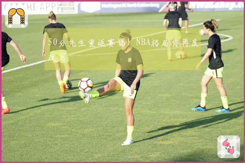 50分先生重返赛场！NBA格局将再度改写