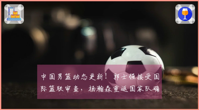 中国男篮动态更新！郭士强接受国际篮联审查，杨瀚森重返国家队确认