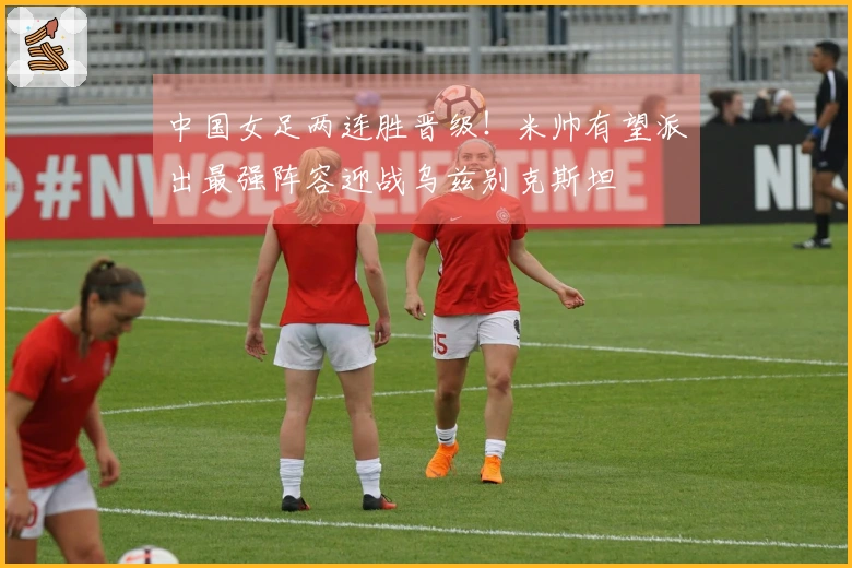 中国女足两连胜晋级！米帅有望派出最强阵容迎战乌兹别克斯坦