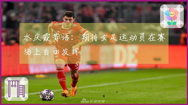 水庆霞寄语：期待女足运动员在赛场上自由发挥