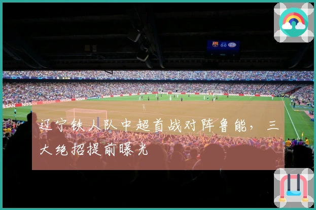 辽宁铁人队中超首战对阵鲁能，三大绝招提前曝光