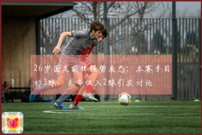 26岁国足前锋强势表态：本赛季目标3球，去年仅入2球引发讨论