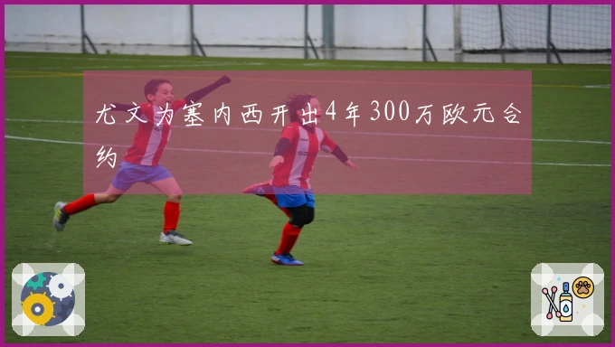 尤文为塞内西开出4年300万欧元合约