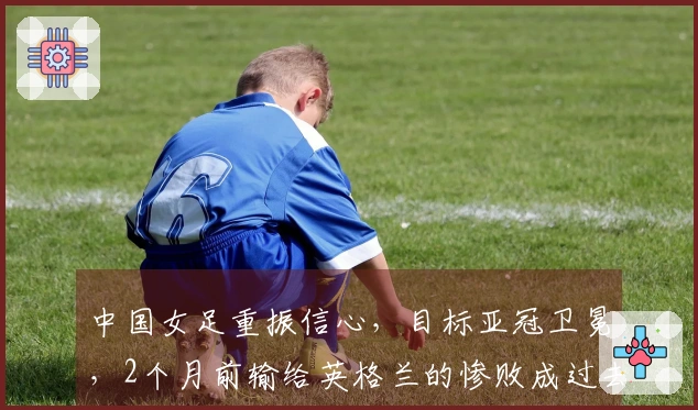 中国女足重振信心，目标亚冠卫冕，2个月前输给英格兰的惨败成过去